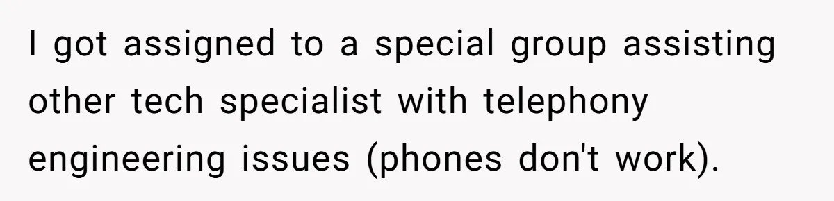 I got assigned to a special group assisting other tech specialist with telephony engineering issues (phones don't work).