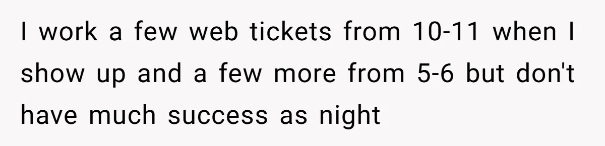 I work a few web tickets from 10-11 when I show up and a few more from 5-6 but don't have much success as night