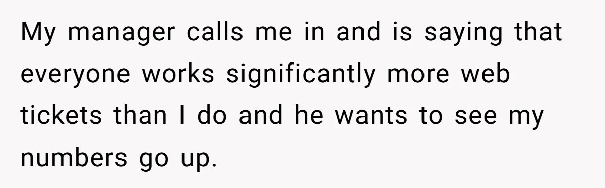 My manager calls me in and is saying that everyone works significantly more web tickets than I do and he wants to see my numbers go up.