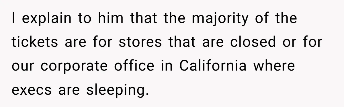 I explain to him that the majority of the tickets are for stores that are closed or for our corporate office in California where execs are sleeping.