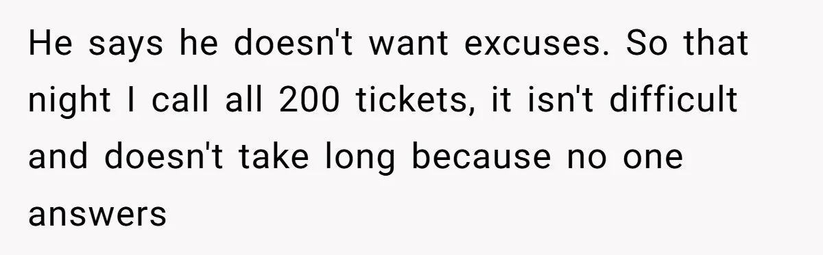 He says he doesn't want excuses. So that night I call all 200 tickets, it isn't difficult and doesn't take long because no one answers