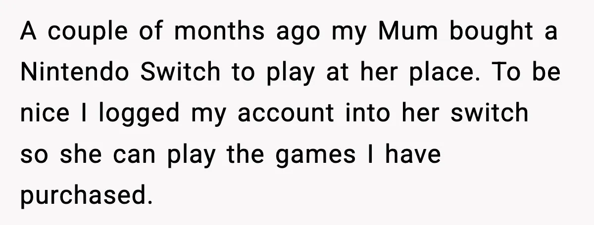 A couple of months ago my Mum bought a Nintendo Switch to play at her place. To be nice I logged my account into her switch so she can play...