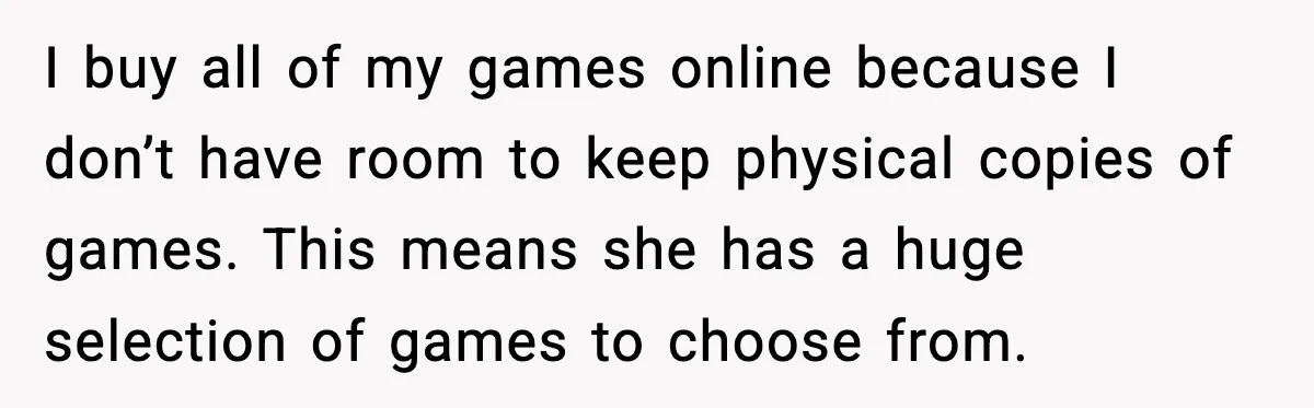 I buy all of my games online because I don’t have room to keep physical copies of games. This means she has a huge selection of games to choose from.
