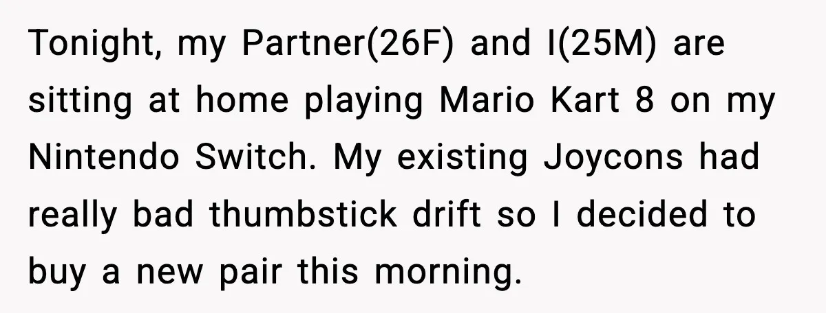Tonight, my Partner(26F) and I(25M) are sitting at home playing Mario Kart 8 on my Nintendo Switch. My existing Joycons had really bad thumbstick drift so I decided to buy...