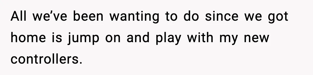 All we’ve been wanting to do since we got home is jump on and play with my new controllers.