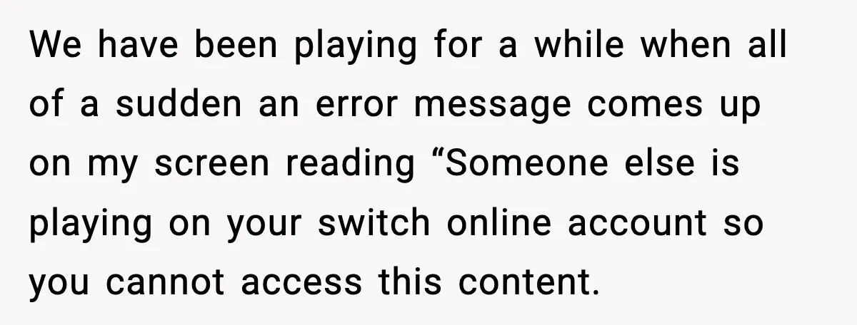 We have been playing for a while when all of a sudden an error message comes up on my screen reading “Someone else is playing on your switch online account...