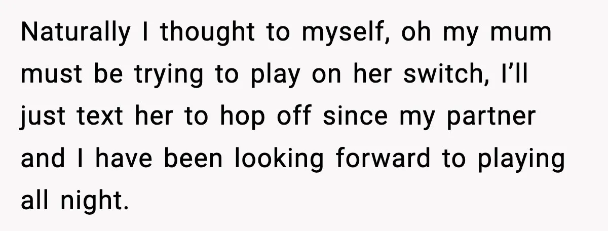 Naturally I thought to myself, oh my mum must be trying to play on her switch, I’ll just text her to hop off since my partner and I have been...