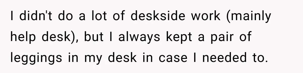 I didn't do a lot of deskside work (mainly help desk), but I always kept a pair of leggings in my desk in case I needed to.