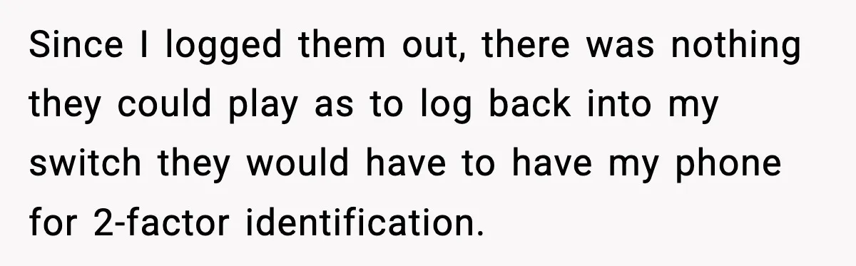 Since I logged them out, there was nothing they could play as to log back into my switch they would have to have my phone for 2-factor identification.