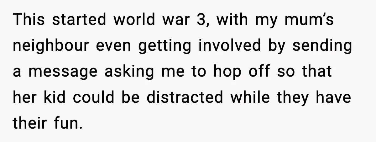 This started world war 3, with my mum’s neighbour even getting involved by sending a message asking me to hop off so that her kid could be distracted while they...