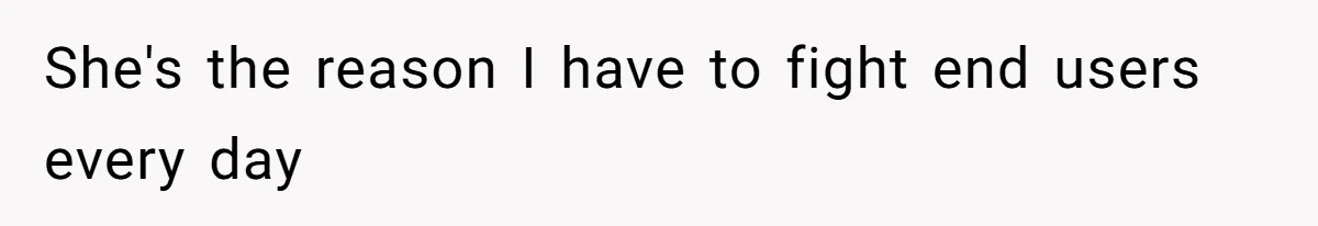 She's the reason I have to fight end users every day