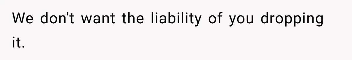 We don't want the liability of you dropping it.