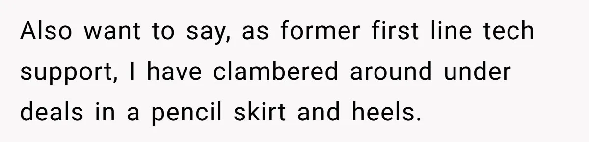 Also want to say, as former first line tech support, I have clambered around under deals in a pencil skirt and heels.