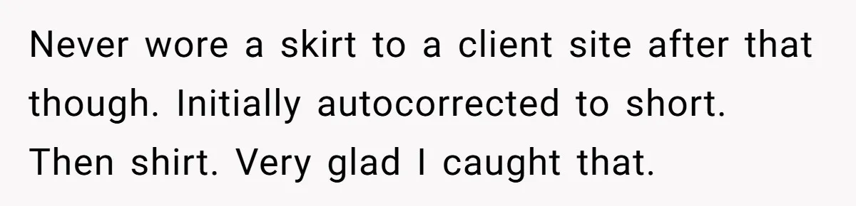 Never wore a skirt to a client site after that though. Initially autocorrected to short. Then shirt. Very glad I caught that.