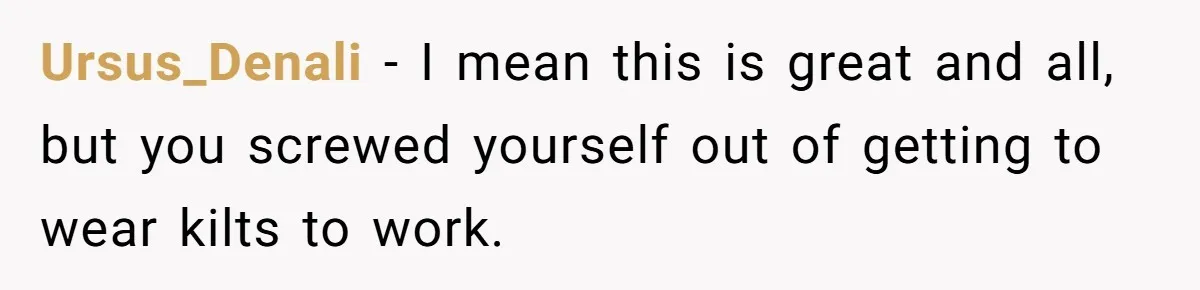 Ursus_Denali − I mean this is great and all, but you screwed yourself out of getting to wear kilts to work.