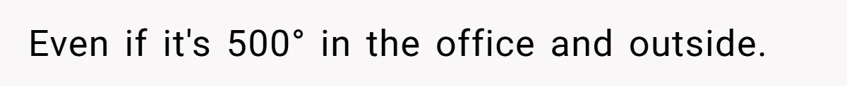 Even if it's 500° in the office and outside.