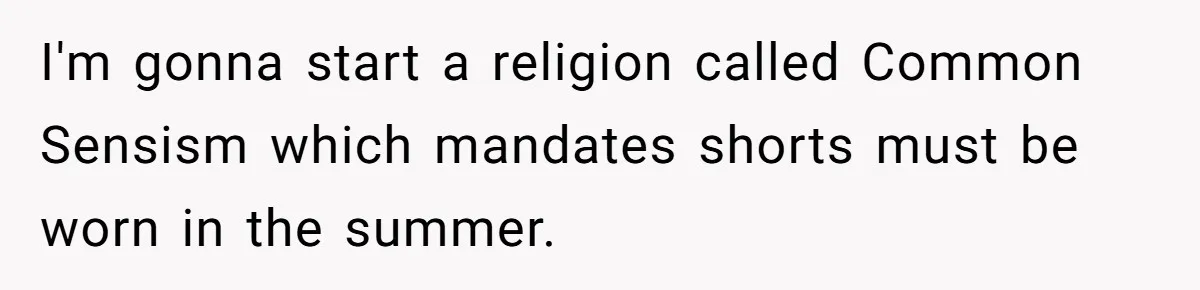 I'm gonna start a religion called Common Sensism which mandates shorts must be worn in the summer.