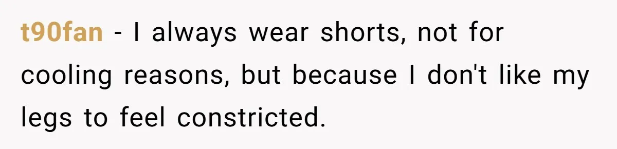 t90fan − I always wear shorts, not for cooling reasons, but because I don't like my legs to feel constricted.