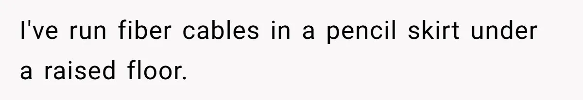 I've run fiber cables in a pencil skirt under a raised floor.
