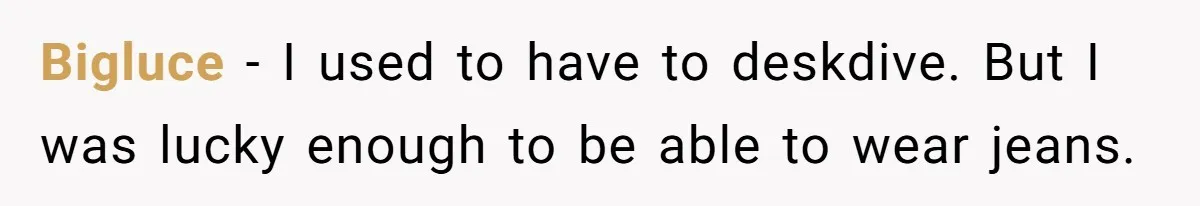 Bigluce − I used to have to deskdive. But I was lucky enough to be able to wear jeans.