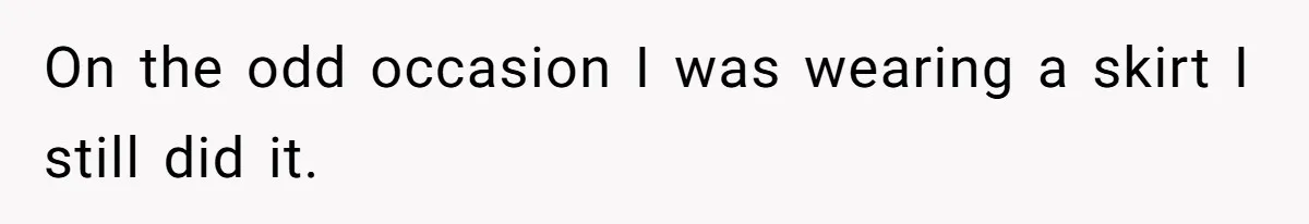 On the odd occasion I was wearing a skirt I still did it.