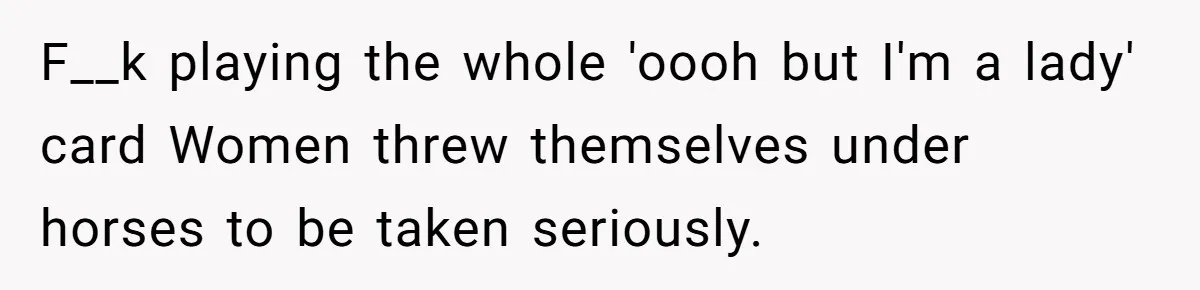 F__k playing the whole 'oooh but I'm a lady' card Women threw themselves under horses to be taken seriously.