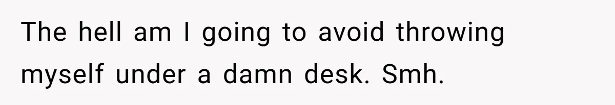 The hell am I going to avoid throwing myself under a damn desk. Smh.