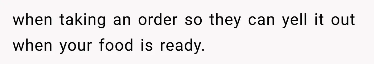 when taking an order so they can yell it out when your food is ready.