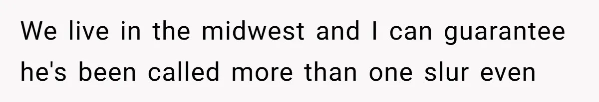 We live in the midwest and I can guarantee he's been called more than one slur even