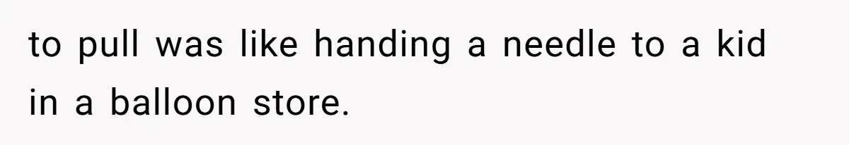 to pull was like handing a needle to a kid in a balloon store.