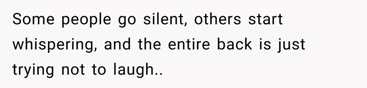 Some people go silent, others start whispering, and the entire back is just trying not to laugh..