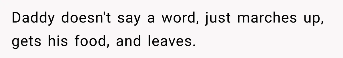 Daddy doesn't say a word, just marches up, gets his food, and leaves.