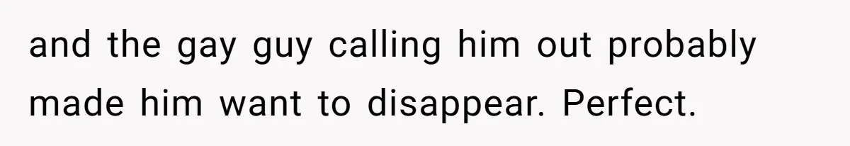 and the gay guy calling him out probably made him want to disappear. Perfect.