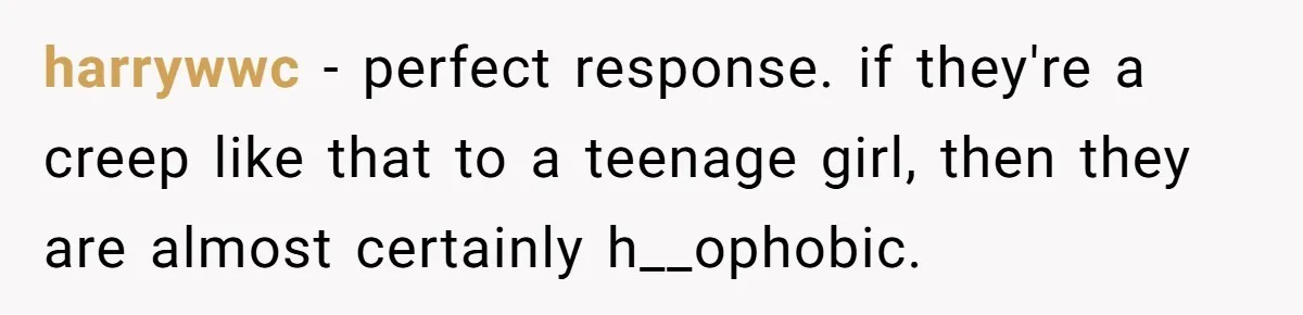 harrywwc − perfect response. if they're a creep like that to a teenage girl, then they are almost certainly h__ophobic.