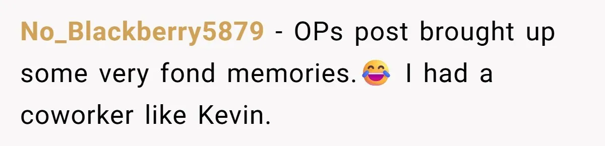 No_Blackberry5879 − OPs post brought up some very fond memories.😂 I had a coworker like Kevin.