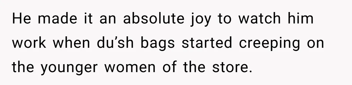 He made it an absolute joy to watch him work when du’sh bags started creeping on the younger women of the store.