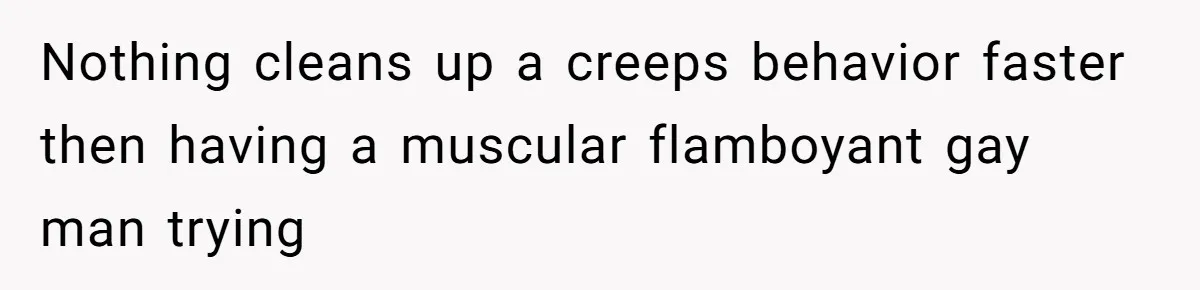 Nothing cleans up a creeps behavior faster then having a muscular flamboyant gay man trying