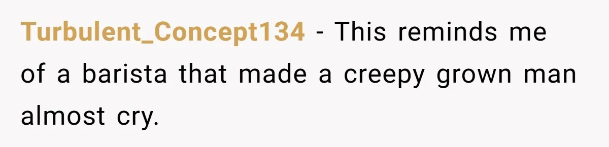 Turbulent_Concept134 − This reminds me of a barista that made a creepy grown man almost cry.