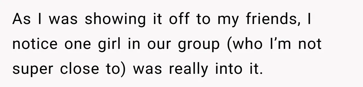 As I was showing it off to my friends, I notice one girl in our group (who I’m not super close to) was really into it.