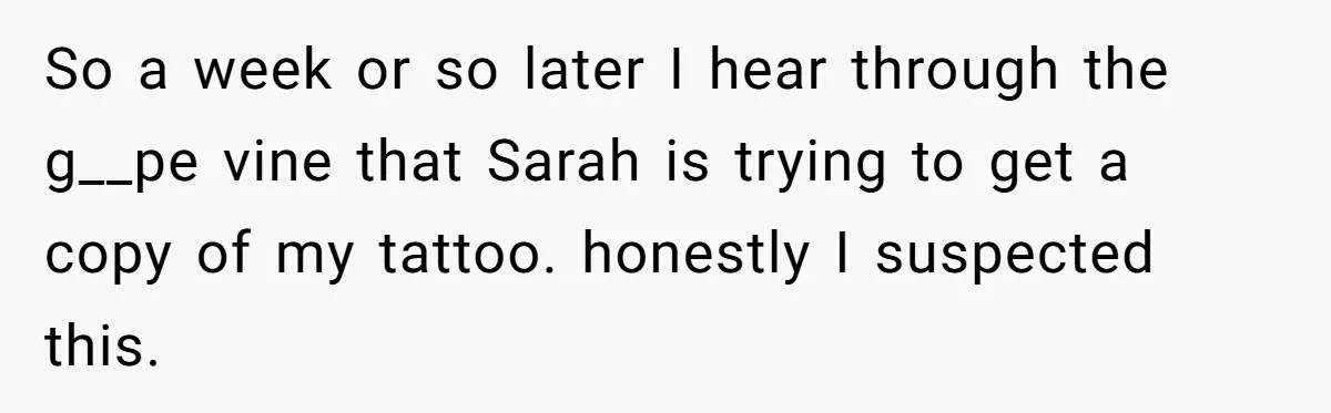 So a week or so later I hear through the g__pe vine that Sarah is trying to get a copy of my tattoo. honestly I suspected this.