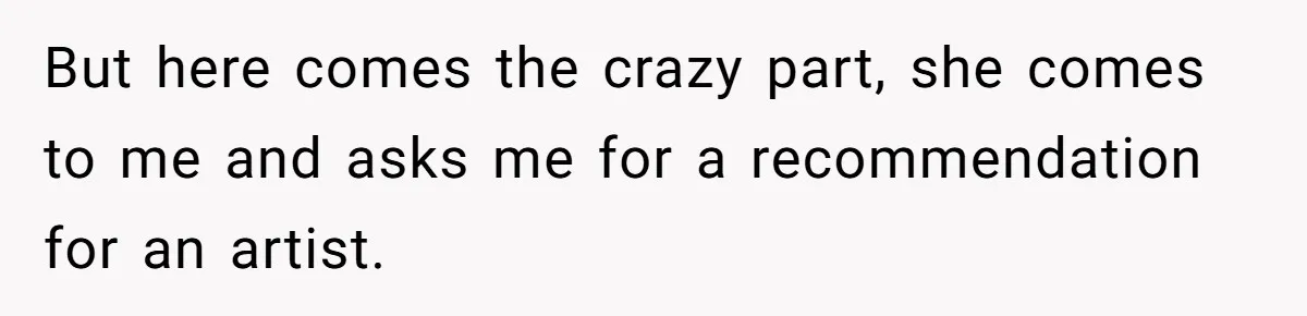But here comes the crazy part, she comes to me and asks me for a recommendation for an artist.