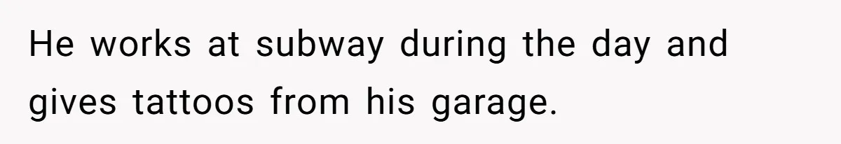 He works at subway during the day and gives tattoos from his garage.