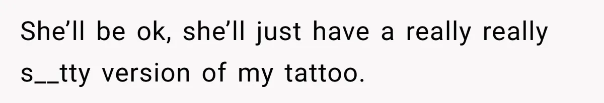 She’ll be ok, she’ll just have a really really s__tty version of my tattoo.