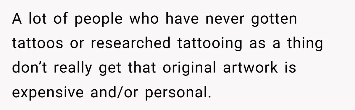 A lot of people who have never gotten tattoos or researched tattooing as a thing don’t really get that original artwork is expensive and/or personal.