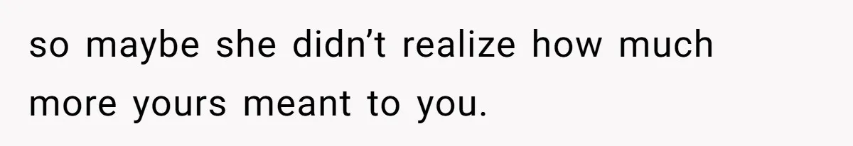 so maybe she didn’t realize how much more yours meant to you.