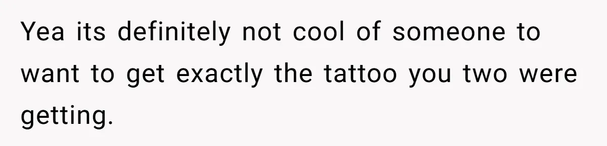 Yea its definitely not cool of someone to want to get exactly the tattoo you two were getting.