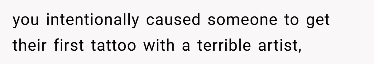 you intentionally caused someone to get their first tattoo with a terrible artist,