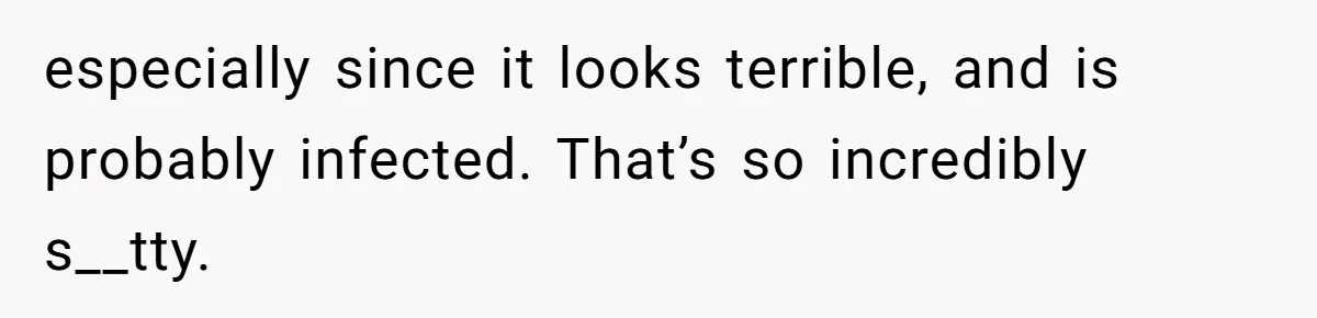 especially since it looks terrible, and is probably infected. That’s so incredibly s__tty.