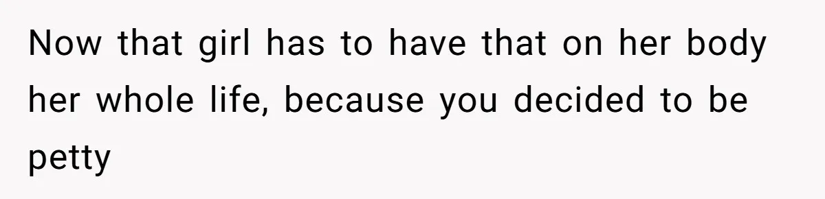Now that girl has to have that on her body her whole life, because you decided to be petty