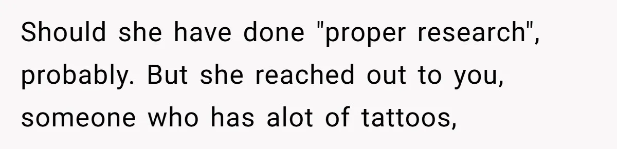 Should she have done "proper research", probably. But she reached out to you, someone who has alot of tattoos,